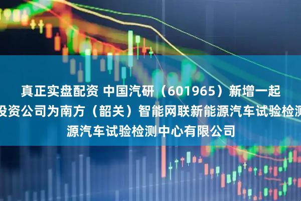 真正实盘配资 中国汽研（601965）新增一起对外投资，被投资公司为南方（韶关）智能网联新能源汽车试验检测中心有限公司