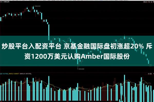 炒股平台入配资平台 京基金融国际盘初涨超20% 斥资1200万美元认购Amber国际股份