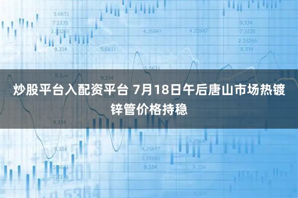 炒股平台入配资平台 7月18日午后唐山市场热镀锌管价格持稳