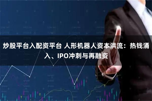 炒股平台入配资平台 人形机器人资本洪流：热钱涌入、IPO冲刺与再融资