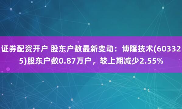 证券配资开户 股东户数最新变动：博隆技术(603325)股东户数0.87万户，较上期减少2.55%