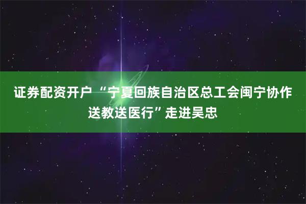 证券配资开户 “宁夏回族自治区总工会闽宁协作送教送医行”走进吴忠