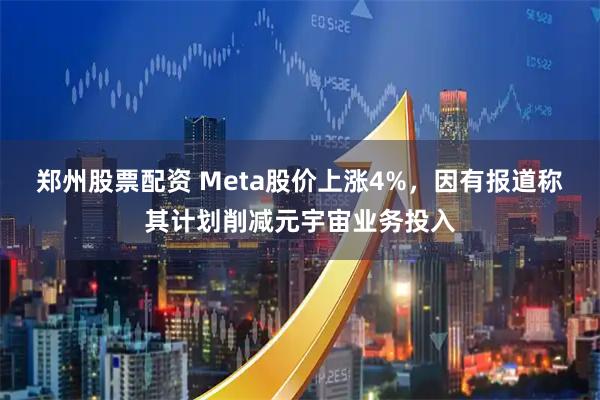 郑州股票配资 Meta股价上涨4%，因有报道称其计划削减元宇宙业务投入