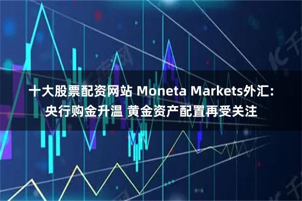 十大股票配资网站 Moneta Markets外汇:央行购金升温 黄金资产配置再受关注
