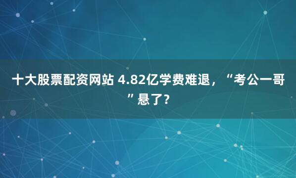 十大股票配资网站 4.82亿学费难退,“考公一哥”悬了?