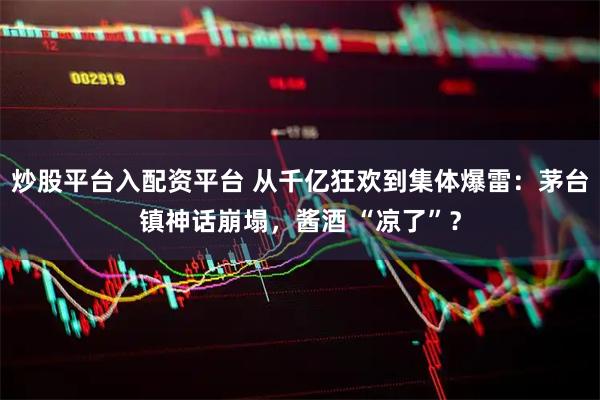 炒股平台入配资平台 从千亿狂欢到集体爆雷:茅台镇神话崩塌,酱酒 “凉了”?