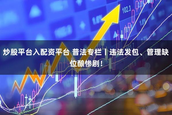 炒股平台入配资平台 普法专栏丨违法发包、管理缺位酿惨剧！