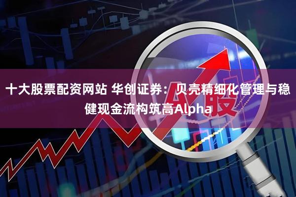 十大股票配资网站 华创证券：贝壳精细化管理与稳健现金流构筑高Alpha