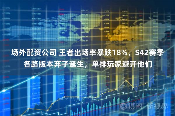 场外配资公司 王者出场率暴跌18%，S42赛季各路版本弃子诞生，单排玩家避开他们