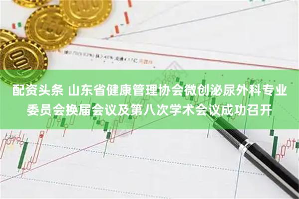 配资头条 山东省健康管理协会微创泌尿外科专业委员会换届会议及第八次学术会议成功召开