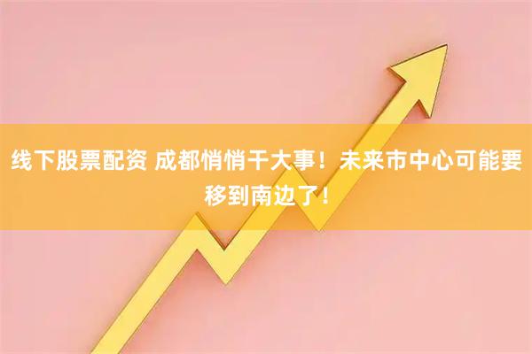 线下股票配资 成都悄悄干大事！未来市中心可能要移到南边了！